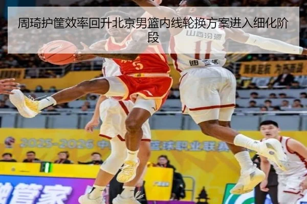 周琦护筐效率回升北京男篮内线轮换方案进入细化阶段